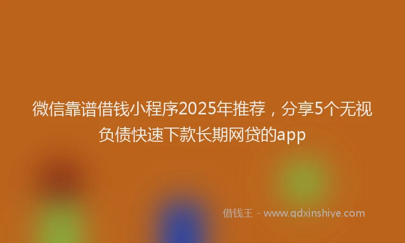 微信靠谱借钱小程序2025年推荐，分享5个无视负债快速下款长期网贷的app