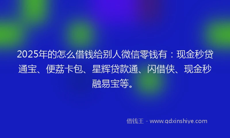 2025年的怎么借钱给别人微信零钱有：现金秒贷通宝、便荔卡包、星辉贷款通、闪借侠、现金秒融易宝等。