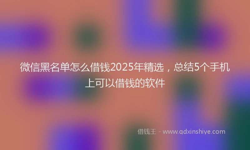 微信黑名单怎么借钱2025年精选，总结5个手机上可以借钱的软件