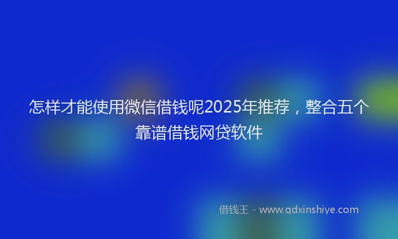 怎样才能使用微信借钱呢2025年推荐，整合五个靠谱借钱网贷软件