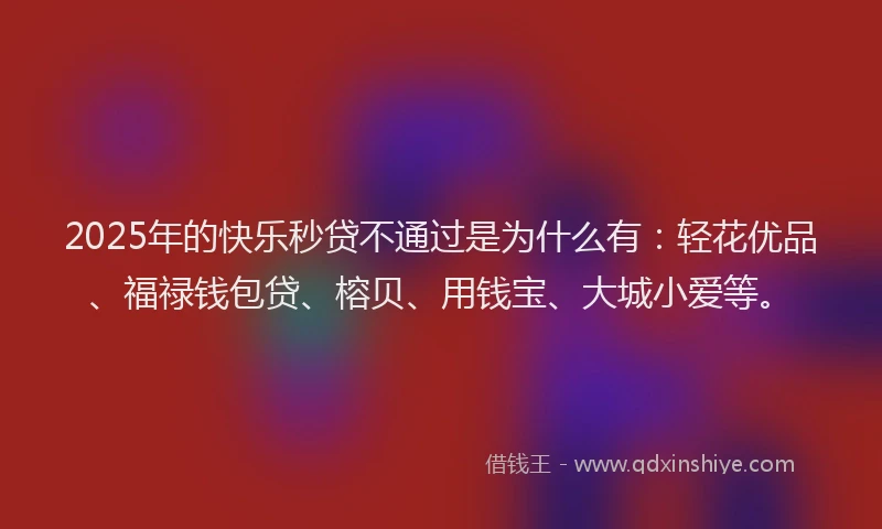 2025年的快乐秒贷不通过是为什么有：轻花优品、福禄钱包贷、榕贝、用钱宝、大城小爱等。