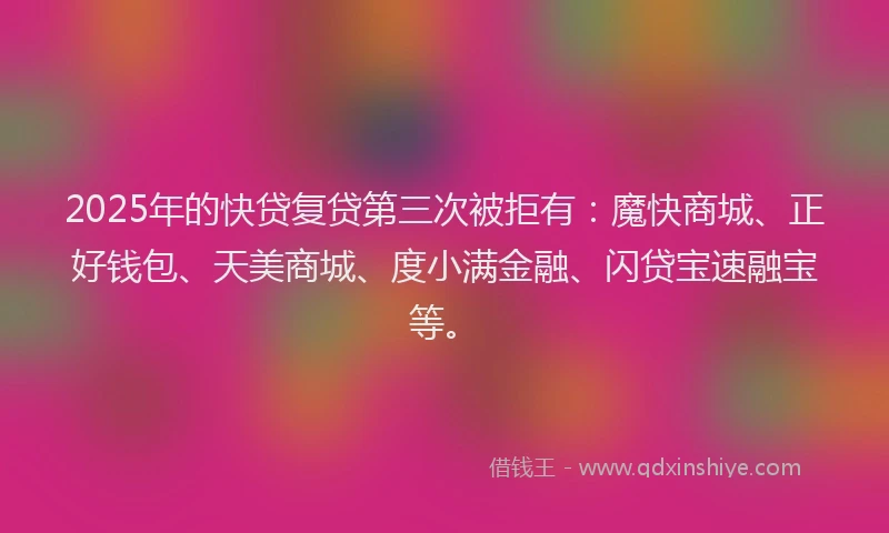 2025年的快贷复贷第三次被拒有：魔快商城、正好钱包、天美商城、度小满金融、闪贷宝速融宝等。