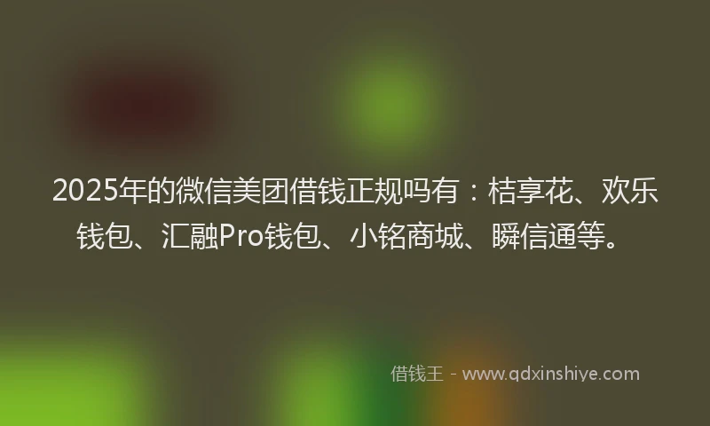 2025年的微信美团借钱正规吗有：桔享花、欢乐钱包、汇融Pro钱包、小铭商城、瞬信通等。