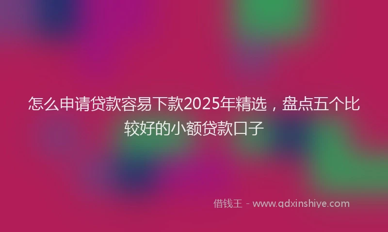 怎么申请贷款容易下款2025年精选，盘点五个比较好的小额贷款口子