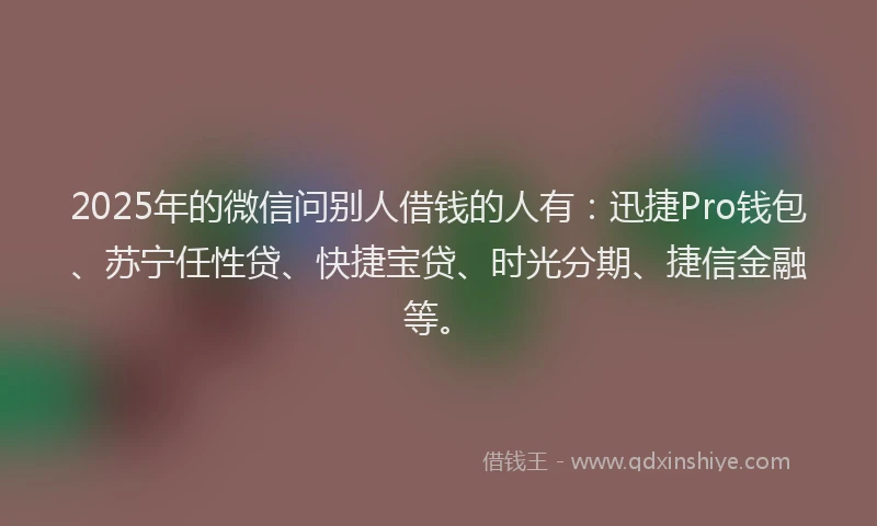2025年的微信问别人借钱的人有：迅捷Pro钱包、苏宁任性贷、快捷宝贷、时光分期、捷信金融等。