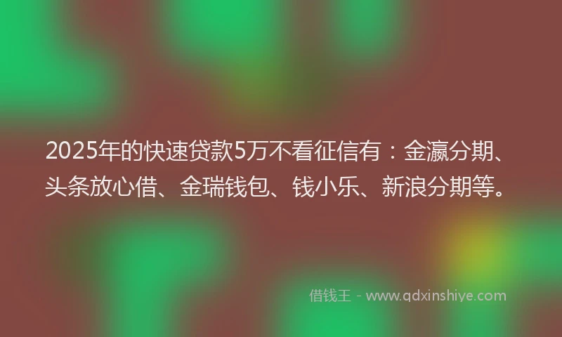 2025年的快速贷款5万不看征信有：金瀛分期、头条放心借、金瑞钱包、钱小乐、新浪分期等。