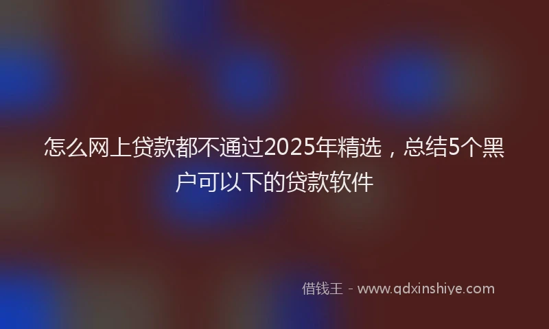 怎么网上贷款都不通过2025年精选，总结5个黑户可以下的贷款软件