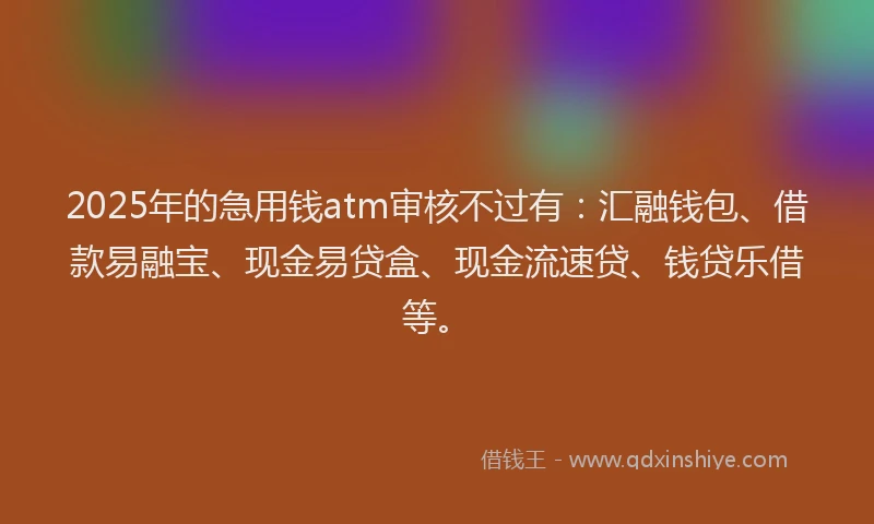 2025年的急用钱atm审核不过有：汇融钱包、借款易融宝、现金易贷盒、现金流速贷、钱贷乐借等。