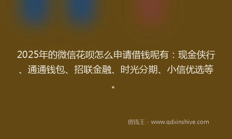 2025年的微信花呗怎么申请借钱呢有：现金侠行、通通钱包、招联金融、时光分期、小信优选等。