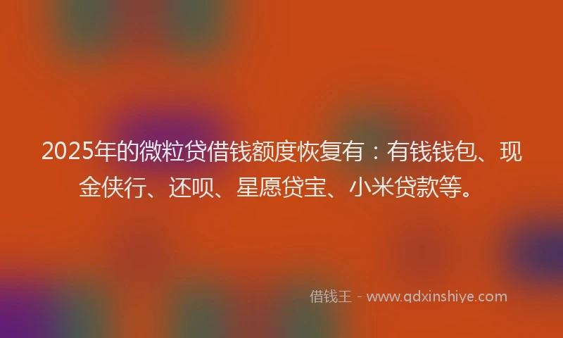 2025年的微粒贷借钱额度恢复有：有钱钱包、现金侠行、还呗、星愿贷宝、小米贷款等。