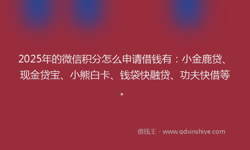 2025年的微信积分怎么申请借钱有：小金鹿贷、现金贷宝、小熊白卡、钱袋快融贷、功夫快借等。
