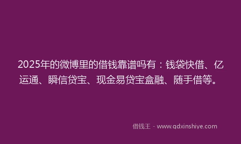 2025年的微博里的借钱靠谱吗有：钱袋快借、亿运通、瞬信贷宝、现金易贷宝盒融、随手借等。