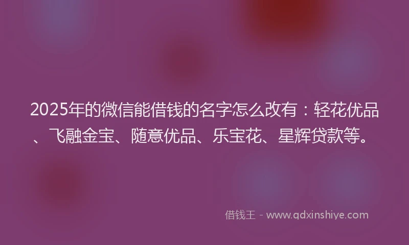 2025年的微信能借钱的名字怎么改有：轻花优品、飞融金宝、随意优品、乐宝花、星辉贷款等。