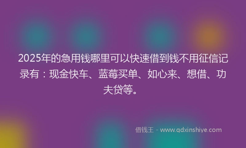 2025年的急用钱哪里可以快速借到钱不用征信记录有：现金快车、蓝莓买单、如心来、想借、功夫贷等。