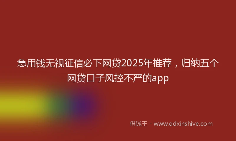 急用钱无视征信必下网贷2025年推荐，归纳五个网贷口子风控不严的app
