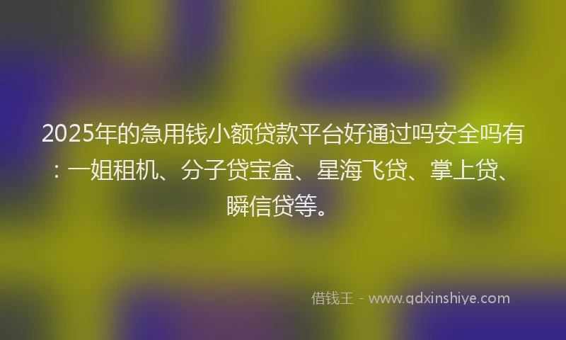 2025年的急用钱小额贷款平台好通过吗安全吗有：一姐租机、分子贷宝盒、星海飞贷、掌上贷、瞬信贷等。