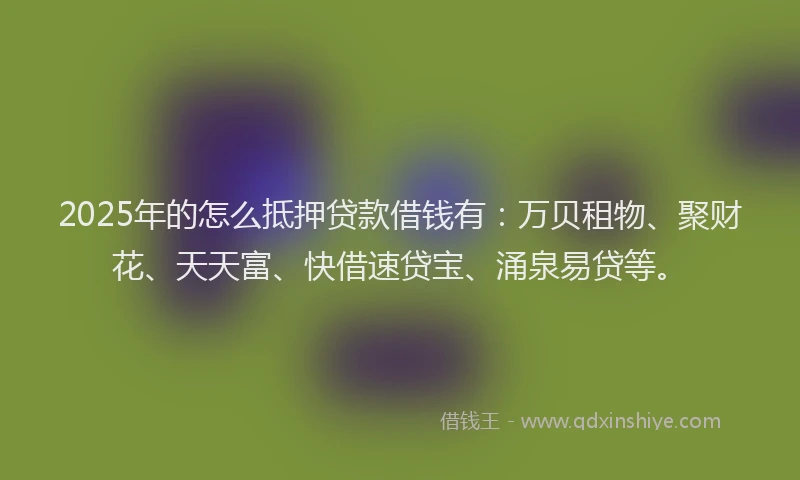 2025年的怎么抵押贷款借钱有：万贝租物、聚财花、天天富、快借速贷宝、涌泉易贷等。