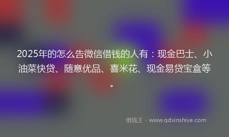 2025年的怎么告微信借钱的人有：现金巴士、小油菜快贷、随意优品、喜米花、现金易贷宝盒等。