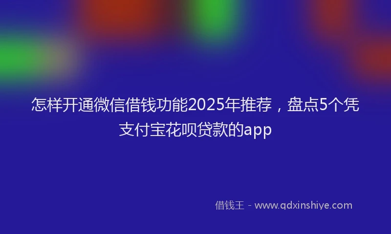 怎样开通微信借钱功能2025年推荐，盘点5个凭支付宝花呗贷款的app