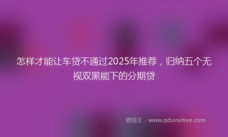 怎样才能让车贷不通过2025年推荐，归纳五个无视双黑能下的分期贷