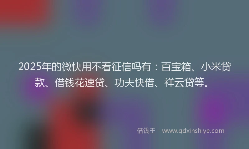 2025年的微快用不看征信吗有：百宝箱、小米贷款、借钱花速贷、功夫快借、祥云贷等。