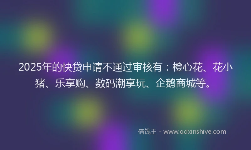 2025年的快贷申请不通过审核有：橙心花、花小猪、乐享购、数码潮享玩、企鹅商城等。