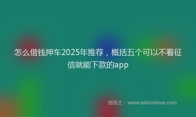 怎么借钱押车2025年推荐，概括五个可以不看征信就能下款的app