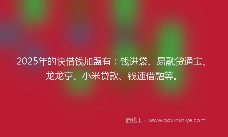 2025年的快借钱加盟有：钱进袋、易融贷通宝、龙龙享、小米贷款、钱速借融等。