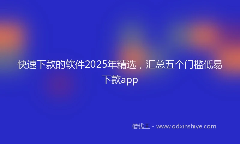 快速下款的软件2025年精选，汇总五个门槛低易下款app