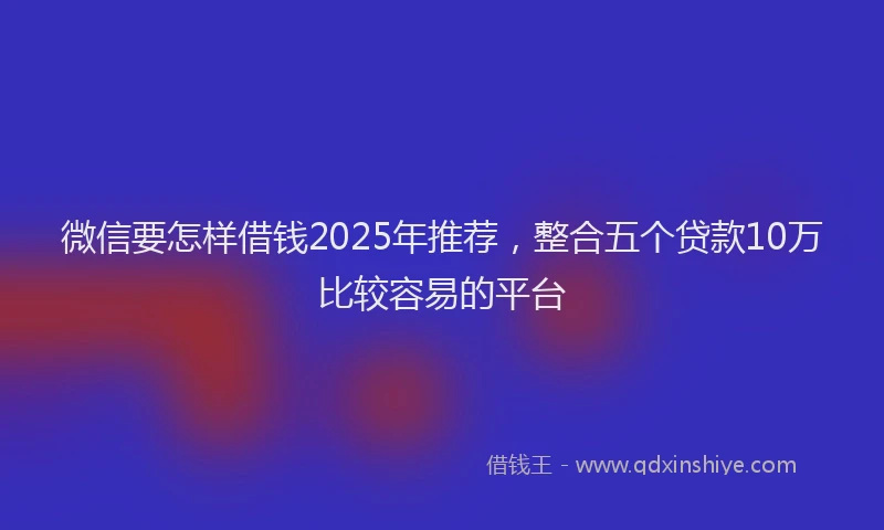微信要怎样借钱2025年推荐，整合五个贷款10万比较容易的平台
