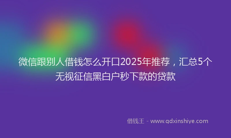 微信跟别人借钱怎么开口2025年推荐，汇总5个无视征信黑白户秒下款的贷款