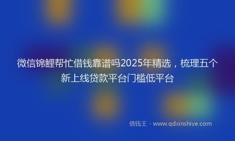微信锦鲤帮忙借钱靠谱吗2025年精选，梳理五个新上线贷款平台门槛低平台