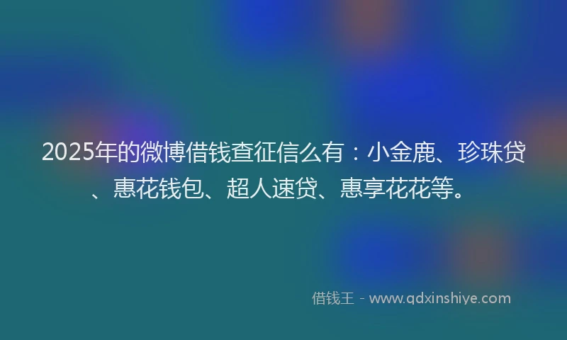 2025年的微博借钱查征信么有：小金鹿、珍珠贷、惠花钱包、超人速贷、惠享花花等。