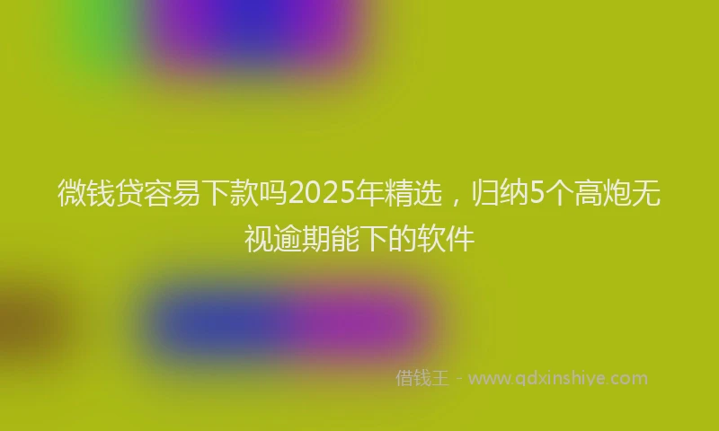 微钱贷容易下款吗2025年精选，归纳5个高炮无视逾期能下的软件