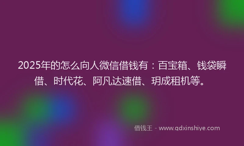 2025年的怎么向人微信借钱有：百宝箱、钱袋瞬借、时代花、阿凡达速借、玥成租机等。