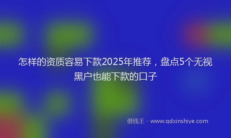 怎样的资质容易下款2025年推荐，盘点5个无视黑户也能下款的口子