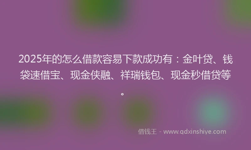2025年的怎么借款容易下款成功有：金叶贷、钱袋速借宝、现金侠融、祥瑞钱包、现金秒借贷等。