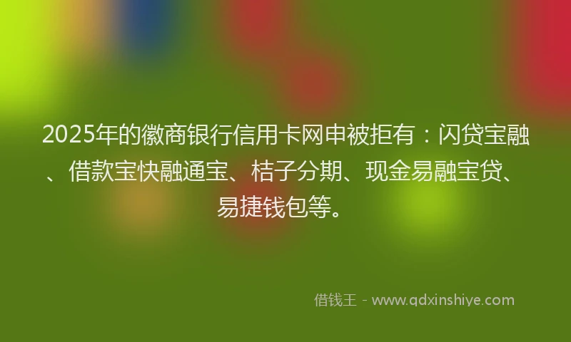 2025年的徽商银行信用卡网申被拒有：闪贷宝融、借款宝快融通宝、桔子分期、现金易融宝贷、易捷钱包等。