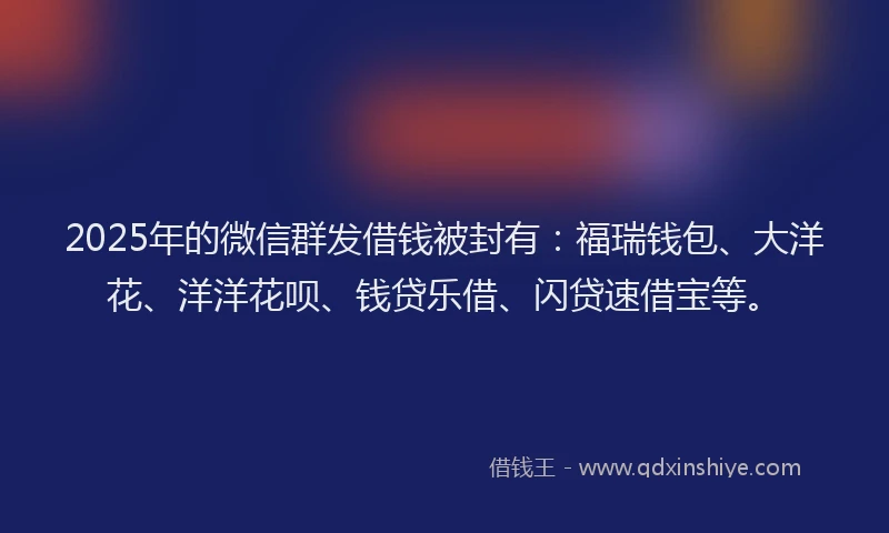 2025年的微信群发借钱被封有：福瑞钱包、大洋花、洋洋花呗、钱贷乐借、闪贷速借宝等。