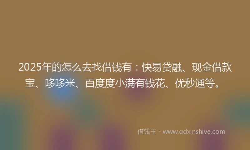 2025年的怎么去找借钱有：快易贷融、现金借款宝、哆哆米、百度度小满有钱花、优秒通等。