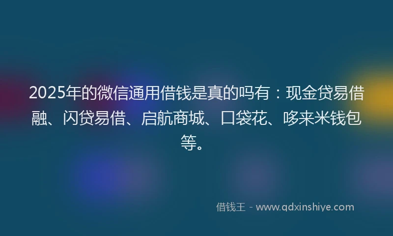 2025年的微信通用借钱是真的吗有：现金贷易借融、闪贷易借、启航商城、口袋花、哆来米钱包等。