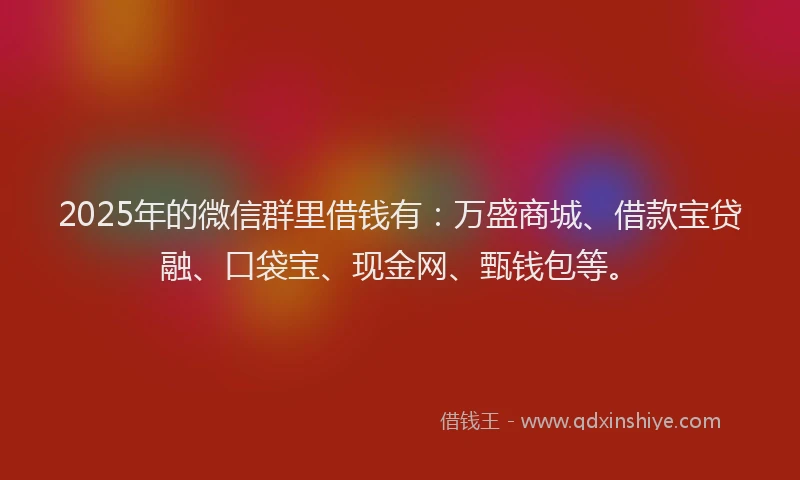 2025年的微信群里借钱有：万盛商城、借款宝贷融、口袋宝、现金网、甄钱包等。