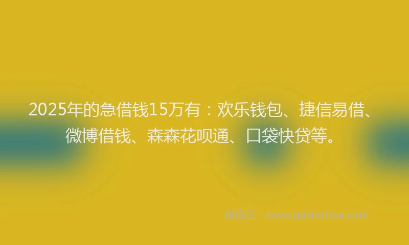 2025年的急借钱15万有：欢乐钱包、捷信易借、微博借钱、森森花呗通、口袋快贷等。
