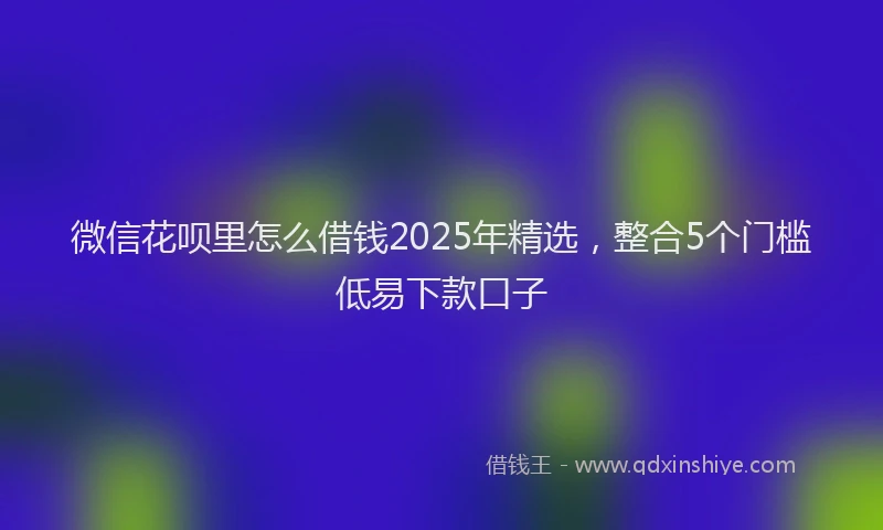 微信花呗里怎么借钱2025年精选，整合5个门槛低易下款口子
