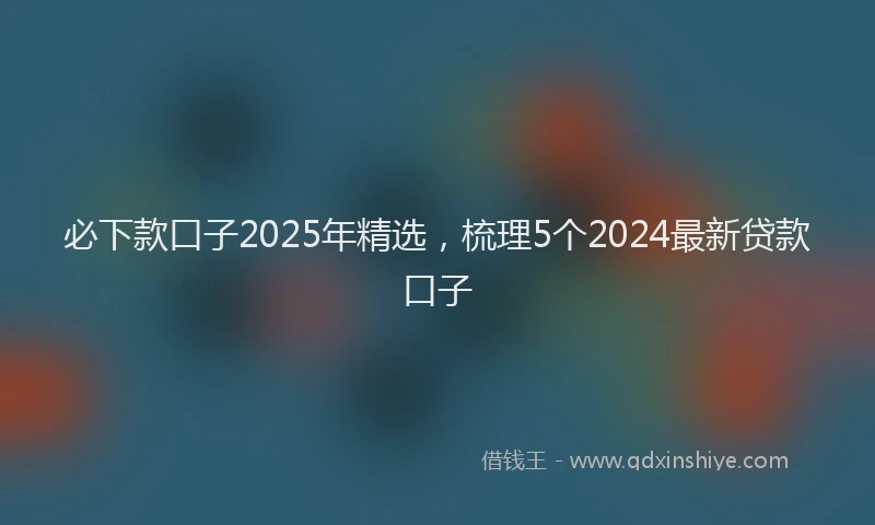 必下款口子2025年精选，梳理5个2024最新贷款口子