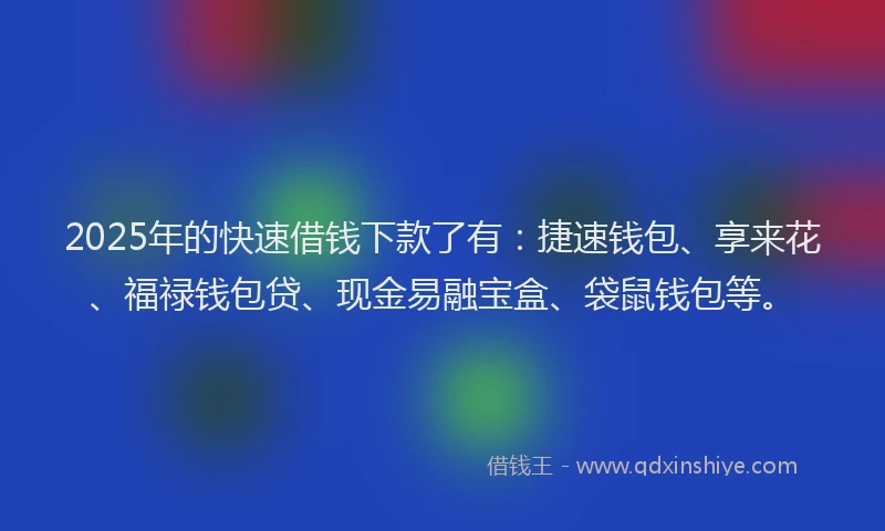 2025年的快速借钱下款了有：捷速钱包、享来花、福禄钱包贷、现金易融宝盒、袋鼠钱包等。