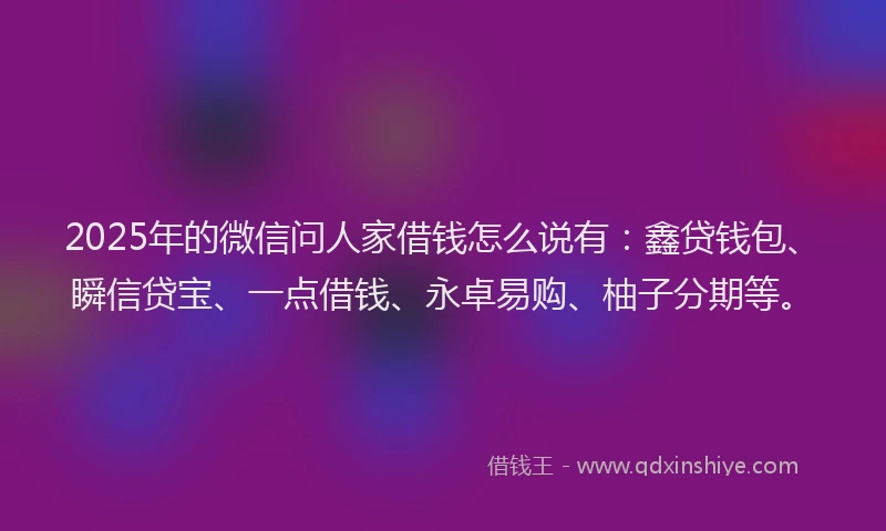 2025年的微信问人家借钱怎么说有：鑫贷钱包、瞬信贷宝、一点借钱、永卓易购、柚子分期等。