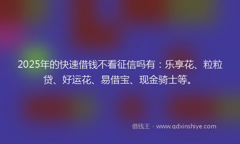 2025年的快速借钱不看征信吗有：乐享花、粒粒贷、好运花、易借宝、现金骑士等。