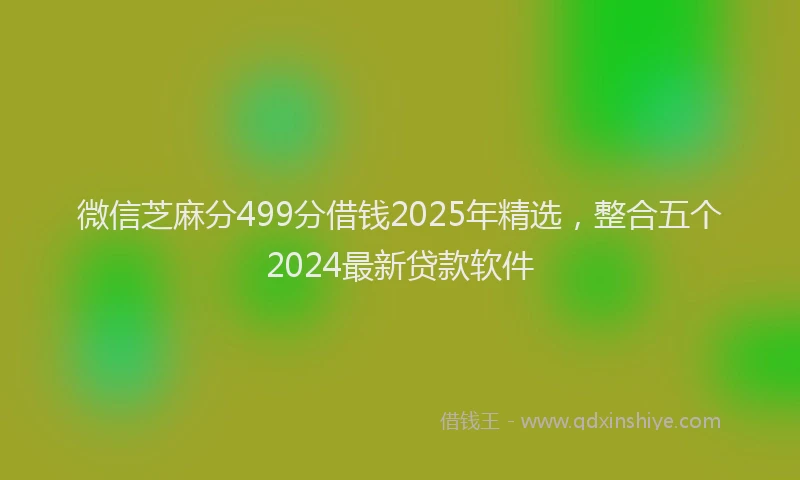 微信芝麻分499分借钱2025年精选，整合五个2024最新贷款软件