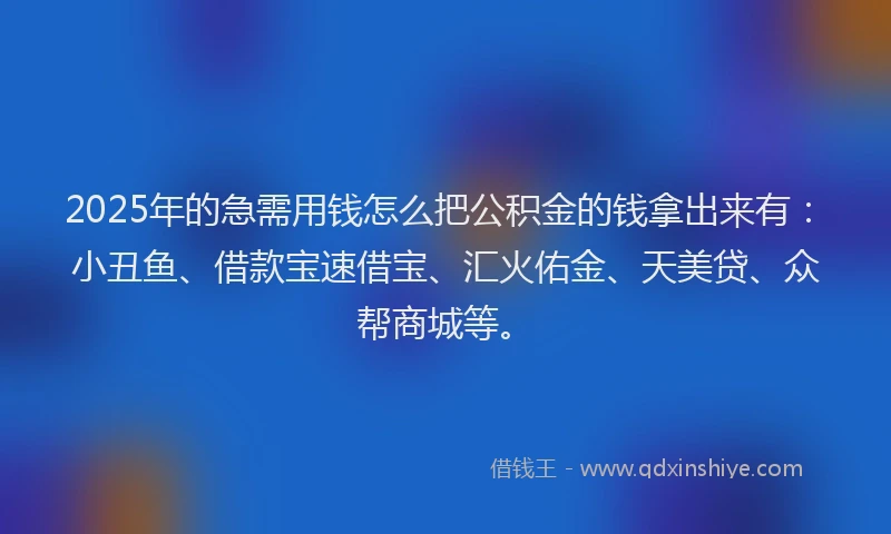2025年的急需用钱怎么把公积金的钱拿出来有：小丑鱼、借款宝速借宝、汇火佑金、天美贷、众帮商城等。